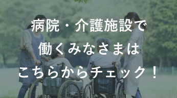 病院・介護施設で働くみなさまはこちらからチェック！